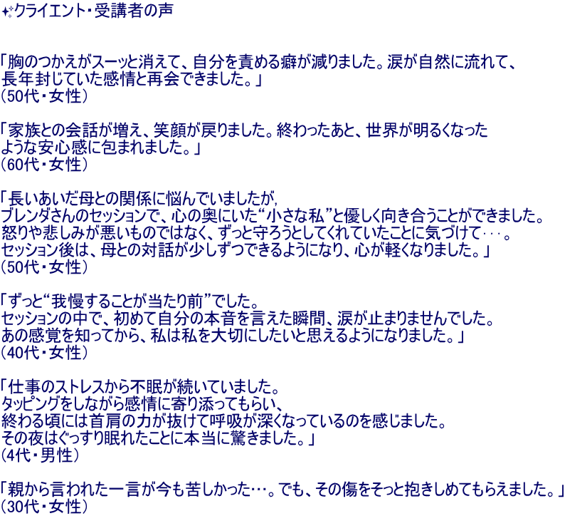 ?�N���C�G���g�E��u�҂̐�   �u���̂������X�[�b�Ə����āA������ӂ߂�Ȃ�����܂����B�܂����R�ɗ���āA ���N�����Ă�������ƍĉ�ł��܂����B�v �i50��E�����j  �u�Ƒ��Ƃ̉�b�������A�Ί炪�߂�܂����B�I��������ƁA���E�����邭�Ȃ��� �悤�Ȉ��S���ɕ�܂�܂����B�v �i60��E�����j  �u������������Ƃ̊֌W�ɔY��ł��܂�����, �u�����_����̃Z�b�V�����ŁA�S�̉��ɂ����g�����Ȏ��h�ƗD���������������Ƃ��ł��܂����B �{���߂��݂��������̂ł͂Ȃ��A�����Ǝ�낤�Ƃ��Ă���Ă������ƂɋC�Â��ĥ���B �Z�b�V������́A��Ƃ̑Θb���������ł���悤�ɂȂ�A�S���y���Ȃ�܂����B�v �i50��E�����j  �u�����Ɓg�䖝���邱�Ƃ�������O�h�ł����B �Z�b�V�����̒��ŁA���߂Ď����̖{�����������u�ԁA�܂��~�܂�܂���ł����B ���̊��o��m���Ă���A���͎����؂ɂ������Ǝv����悤�ɂȂ�܂����B�v �i40��E�����j  �u�d���̃X�g���X����s���������Ă��܂����B �^�b�s���O�����Ȃ��犴��Ɋ��Y���Ă��炢�A �I��鍠�ɂ͎񌨂̗͂������Čċz���[���Ȃ��Ă���̂������܂����B ���̖�͂������薰�ꂽ���Ƃɖ{���ɋ����܂����B�v (4��E�j���j  �u�e���猾��ꂽ�ꌾ�������ꂵ�������c�B�ł��A���̏��������ƕ������߂Ă��炦�܂����B�v �i30��E�����j